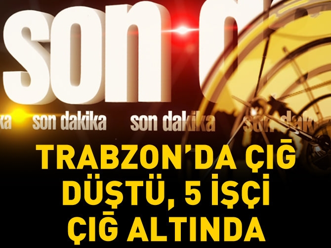 Trabzon'da çığ düştü, 5 işçi çığ altında kaldı